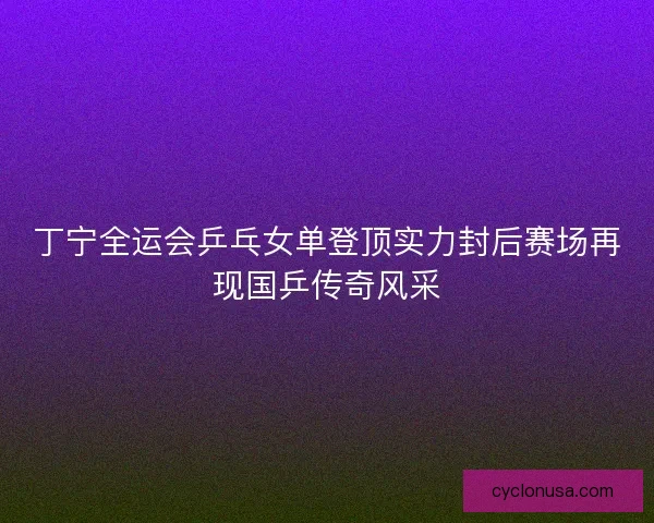 丁宁全运会乒乓女单登顶实力封后赛场再现国乒传奇风采