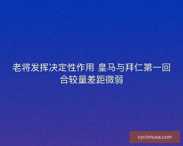 老将发挥决定性作用 皇马与拜仁第一回合较量差距微弱