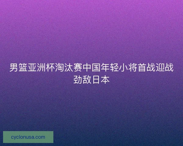 男篮亚洲杯淘汰赛中国年轻小将首战迎战劲敌日本