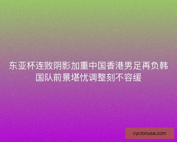 东亚杯连败阴影加重中国香港男足再负韩国队前景堪忧调整刻不容缓