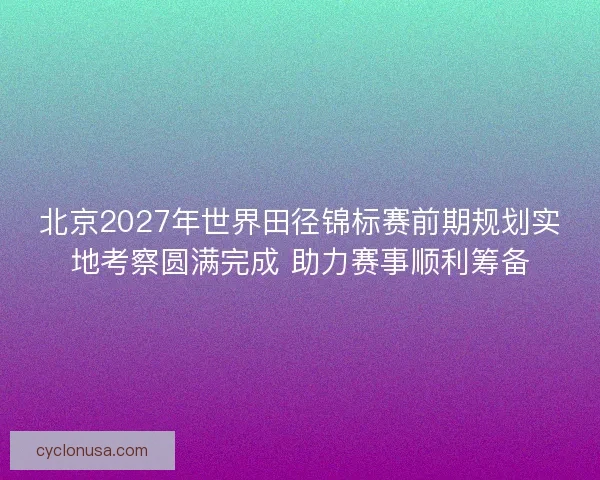 北京2027年世界田径锦标赛前期规划实地考察圆满完成 助力赛事顺利筹备 北京2027年世界田径锦标赛前期规划实地考察圆满完成 助力赛事顺利筹备