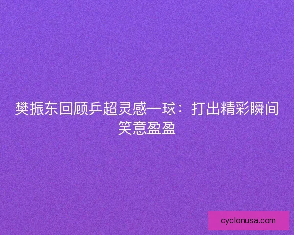 樊振东回顾乒超灵感一球：打出精彩瞬间笑意盈盈