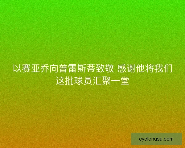 以赛亚乔向普雷斯蒂致敬 感谢他将我们这批球员汇聚一堂