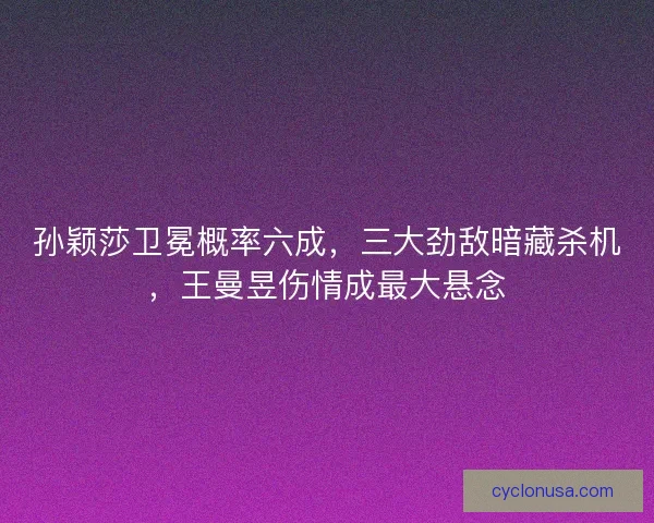 孙颖莎卫冕概率六成，三大劲敌暗藏杀机，王曼昱伤情成最大悬念
