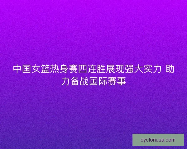 中国女篮热身赛四连胜展现强大实力 助力备战国际赛事
