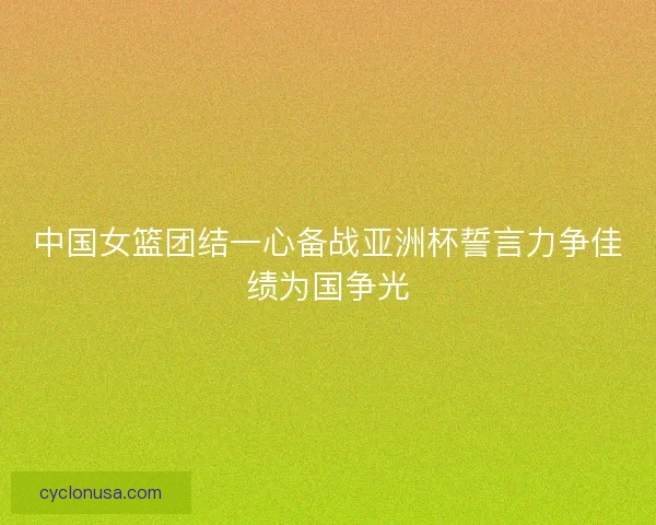 中国女篮团结一心备战亚洲杯誓言力争佳绩为国争光 中国女篮团结一心备战亚洲杯誓言力争佳绩为国争光