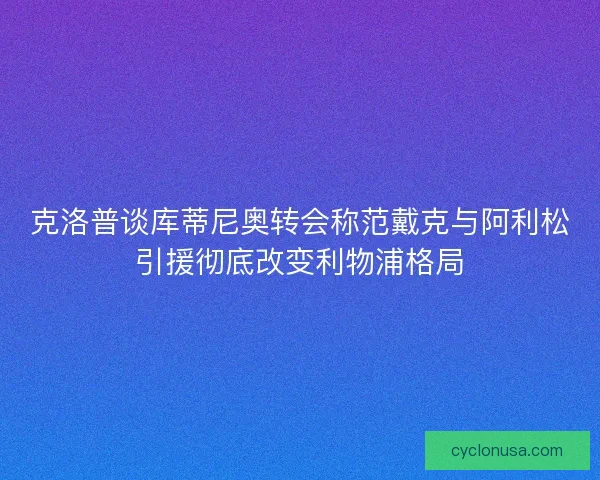 克洛普谈库蒂尼奥转会称范戴克与阿利松引援彻底改变利物浦格局