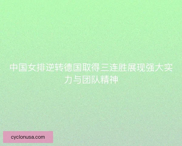 中国女排逆转德国取得三连胜展现强大实力与团队精神