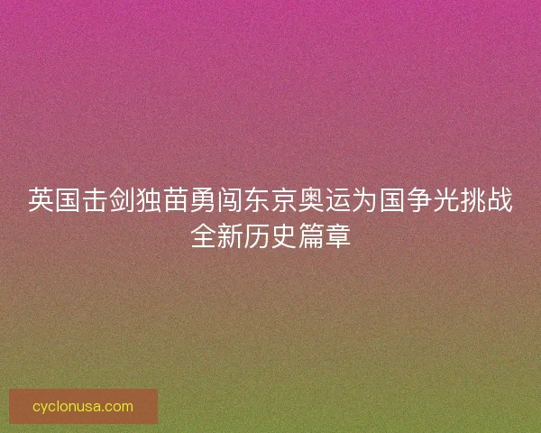 英国击剑独苗勇闯东京奥运为国争光挑战全新历史篇章